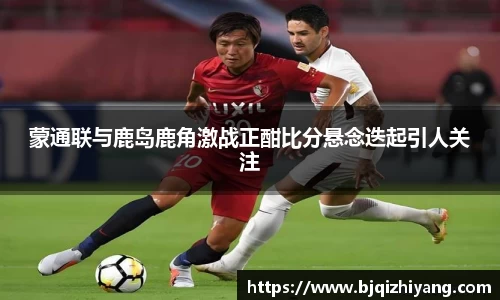 必一运动蒙通联与鹿岛鹿角激战正酣比分悬念迭起引人关注
